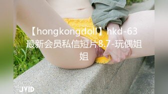 【hongkongdoll】hkd-63 最新会员私信短片8.7-玩偶姐姐