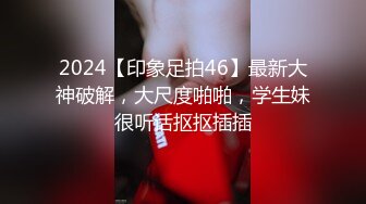 2024【印象足拍46】最新大神破解，大尺度啪啪，学生妹很听话抠抠插插