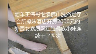 翻车王伟哥继续佛山洗浴足疗会所撩妹酒店开房2000元的外围女素质网红脸彝族小妹连续干了两次