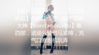 【新片速遞】   ⚫️⚫️【12月新品】母狗训练营，国产调教大神【bondagexiaolu】第四部，涵涵分腿驷马紧缚，充气口塞炮机玩弄