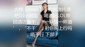 大神【looks】，约啪清纯酒吧DJ小姐姐 ，喝酒玩LOL带回酒店爆干，‘一块钱一杯酒’，‘不干’，射你胸上行吗，唔不行 下部！