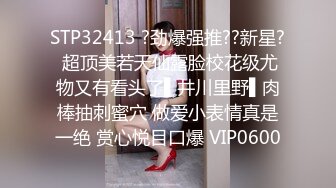 STP32413 ?劲爆强推??新星? 超顶美若天仙露脸校花级尤物又有看头了▌井川里野▌肉棒抽刺蜜穴 做爱小表情真是一绝 赏心悦目口爆 VIP0600