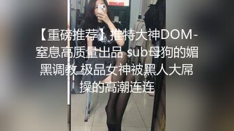 【重磅推荐】推特大神DOM-窒息高质量出品 sub母狗的媚黑调教 极品女神被黑人大屌操的高潮连连