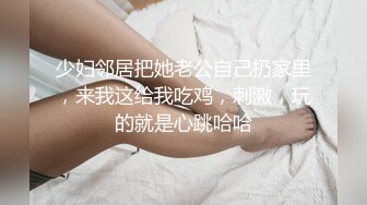 少妇邻居把她老公自己扔家里，来我这给我吃鸡，刺激，玩的就是心跳哈哈