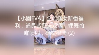 【小固EVA】全能骚女新番福利，道具紫薇玩双洞，裸舞啪啪喷射，确实很骚 (2)