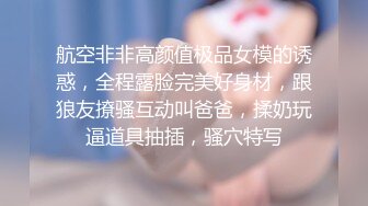 航空非非高颜值极品女模的诱惑，全程露脸完美好身材，跟狼友撩骚互动叫爸爸，揉奶玩逼道具抽插，骚穴特写