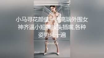 小马寻花颜值一流高端外围女神齐逼小短裤按头插嘴,各种姿势来一遍