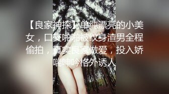 【良家神探】单纯漂亮的小美女，口交啪啪被纹身渣男全程偷拍，真实良家做爱，投入娇喘呻吟格外诱人