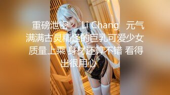 ⭐重磅泄密⭐☸Li Chang☸元气满满古灵精怪的巨乳可爱少女 质量上乘 身材还算不错 看得出很用心▶▶