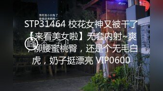 STP31464 校花女神又被干了【来看美女啦】无套内射~爽，柳腰蜜桃臀，还是个无毛白虎，奶子挺漂亮 VIP0600