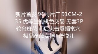 新片首发 91制片厂 91CM-235 优等生的桃色交易 无套3P轮肏班花 前后夹击爆插蜜穴 极品童颜女神- 萧悦儿