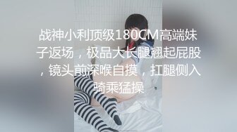 战神小利顶级180CM高端妹子返场，极品大长腿翘起屁股，镜头前深喉自摸，扛腿侧入骑乘猛操