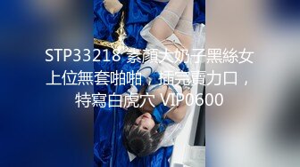 STP33218 素顏大奶子黑絲女上位無套啪啪，插完賣力口，特寫白虎穴 VIP0600