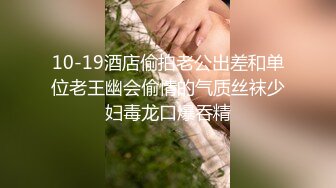 10-19酒店偷拍老公出差和单位老王幽会偷情的气质丝袜少妇毒龙口爆吞精