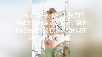 【兔子先生高清4K】完美的胸部太令人难以置信了，到处都能触摸到我的身体。我现在就想射她的胸部！