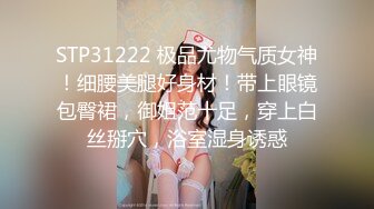 STP31222 极品尤物气质女神！细腰美腿好身材！带上眼镜包臀裙，御姐范十足，穿上白丝掰穴，浴室湿身诱惑