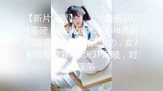 【新片速遞】 ⚫️⚫️最新2024重磅！推特女神Couple高价门槛费1888福利流出⑦，女J制服反被罪F爆肏3P潮喷，对话淫荡