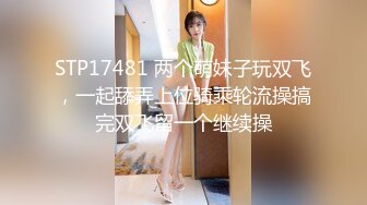 STP17481 两个萌妹子玩双飞，一起舔弄上位骑乘轮流操搞完双飞留一个继续操