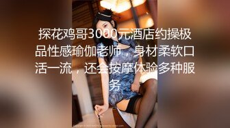 探花鸡哥3000元酒店约操极品性感瑜伽老师，身材柔软口活一流，还会按摩体验多种服务