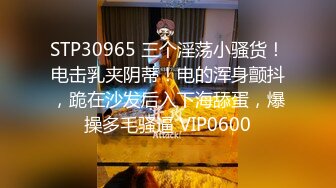 STP30965 三个淫荡小骚货！电击乳夹阴蒂！电的浑身颤抖，跪在沙发后入下海舔蛋，爆操多毛骚逼 VIP0600