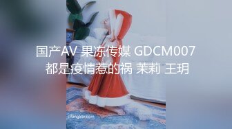 国产AV 果冻传媒 GDCM007 都是疫情惹的祸 茉莉 王玥