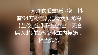 ⚫️⚫️网曝吃瓜重磅泄密！抖音94万粉巨乳肥臀女神尤物【芷仪g宝】私拍流出，无套后入啪啪紫薇喷水车内摸奶，相当炸裂