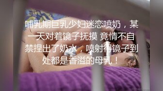 哺乳期巨乳少妇迷恋喷奶，某一天对着镜子抚摸 竟情不自禁捏出了奶水，喷射得镜子到处都是香溢的母乳！