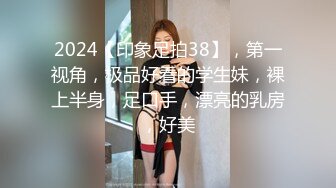 2024【印象足拍38】，第一视角，极品好看的学生妹，裸上半身，足口手，漂亮的乳房，好美