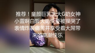  推荐！童颜巨乳大大G奶女神小萱啊白皙大奶快要被操哭了表情炸裂痛苦并享受着大屌带来的高潮快乐