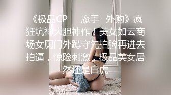 《极品CP❤️魔手✿外购》疯狂坑神大胆神作！美女如云商场女厕门外蹲守先拍脸再进去拍逼，惊险刺激，极品美女居然还是白虎