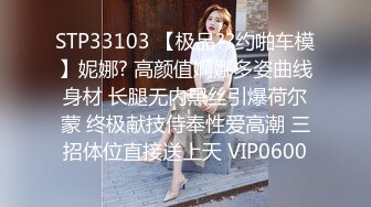 STP33103 【极品??约啪车模】妮娜? 高颜值婀娜多姿曲线身材 长腿无内黑丝引爆荷尔蒙 终极献技侍奉性爱高潮 三招体位直接送上天 VIP0600