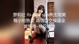 萝莉社 lls-282 spa养生馆美臀小妞熟女 调情口交操逼全套服务-棉花糖糖