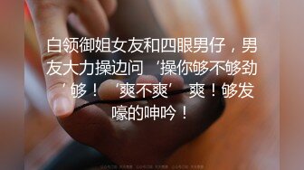 白领御姐女友和四眼男仔，男友大力操边问‘操你够不够劲‘ 够！‘爽不爽’ 爽！够发嚎的呻吟！