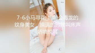 7-6小马寻花_约啪会毒龙的纹身美女，操逼的时候叫床声娇嗔悦耳