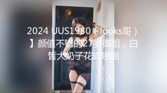 2024 UUS1980（looks哥）】颜值不错的27岁御姐，白皙大奶子花式啪啪