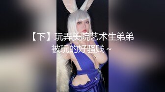 【下】玩弄美院艺术生弟弟 被玩的好骚贱～