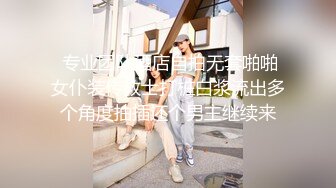  专业团队酒店自拍无套啪啪女仆装传教士打桩白浆流出多个角度抽插还个男主继续来