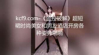 kcf9.com-《监控破解》超短裙时尚美女和男友酒店开房各种姿势啪啪