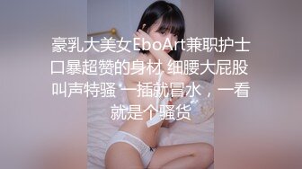 豪乳大美女EboArt兼职护士口暴超赞的身材 细腰大屁股 叫声特骚 一插就冒水，一看就是个骚货