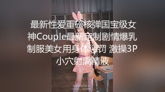  最新性爱重磅核弹国宝级女神Couple最新定制剧情爆乳制服美女用身体惩罚 激操3P小穴射满精液