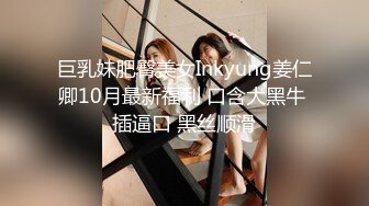 巨乳妹肥臀美女Inkyung姜仁卿10月最新福利 口含大黑牛 插逼口 黑丝顺滑