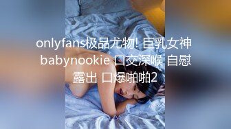 onlyfans极品尤物! 巨乳女神 babynookie 口交深喉 自慰露出 口爆啪啪2