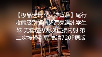 【极品迷玩??女神堕落】尾行收藏级别颜值超漂亮清纯学生妹 无套连操两次直接内射 第二次被操到醒 高清720P原版