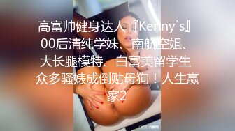 高富帅健身达人『Kenny`s』00后清纯学妹、南航空姐、大长腿模特、白富美留学生 众多骚婊成倒贴母狗！人生赢家2