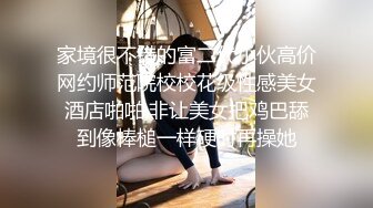 家境很不错的富二代小伙高价网约师范院校校花级性感美女酒店啪啪,非让美女把鸡巴舔到像棒槌一样硬时再操她