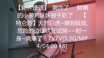 【新片速遞】  嫩炸了❤️鲜嫩的小萝莉妹妹被干趴了❤️【特仑苏】天然白虎~嫩到极致,危险的边缘疯狂试探~~射一身~爽爆了！7V7V[5.3G/MP4/04:00:48]