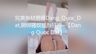 完美身材男模Dang_Quoc_Dat,捆绑骚奴猛烈狂操~【Dang Quoc Dat】