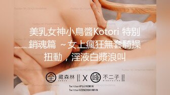 美乳女神小鳥醬Kotori 特別銷魂篇 ～女上瘋狂無套騎操扭動，淫液白漿浪叫