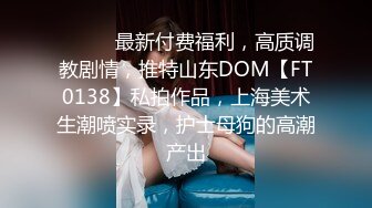 ⚫️⚫️最新付费福利，高质调教剧情，推特山东DOM【FT0138】私拍作品，上海美术生潮喷实录，护士母狗的高潮产出