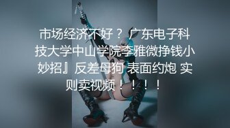 市场经济不好？ 广东电子科技大学中山学院李雅微挣钱小妙招』反差母狗 表面约炮 实则卖视频！！！！